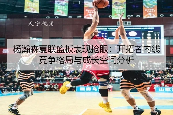 杨瀚森夏联篮板表现抢眼：开拓者内线竞争格局与成长空间分析