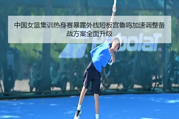 中国女篮集训热身赛暴露外线短板宫鲁鸣加速调整备战方案全面升级