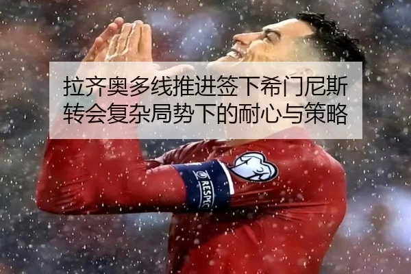 拉齐奥多线推进签下希门尼斯 转会复杂局势下的耐心与策略