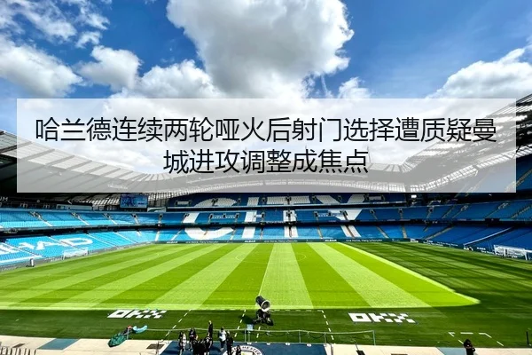 哈兰德连续两轮哑火后射门选择遭质疑曼城进攻调整成焦点