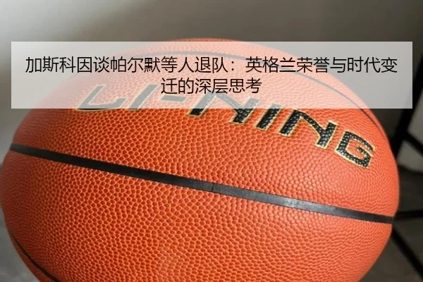 加斯科因谈帕尔默等人退队：英格兰荣誉与时代变迁的深层思考